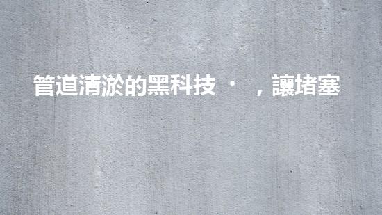 管道清淤的黑科技，讓堵塞不再困擾！